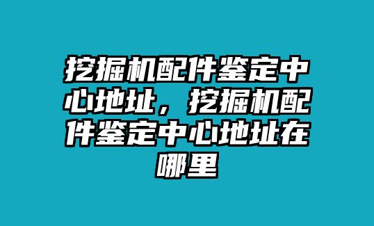 挖掘機配件鑒定中心地址，挖掘機配件鑒定中心地址在哪里