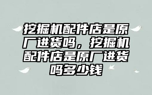 挖掘機(jī)配件店是原廠進(jìn)貨嗎，挖掘機(jī)配件店是原廠進(jìn)貨嗎多少錢