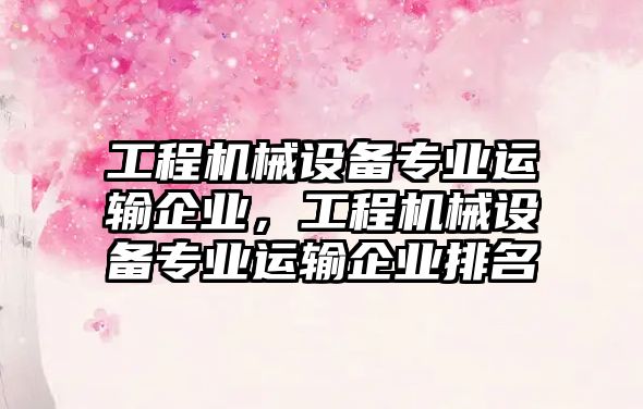 工程機械設備專業(yè)運輸企業(yè)，工程機械設備專業(yè)運輸企業(yè)排名