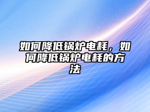 如何降低鍋爐電耗，如何降低鍋爐電耗的方法