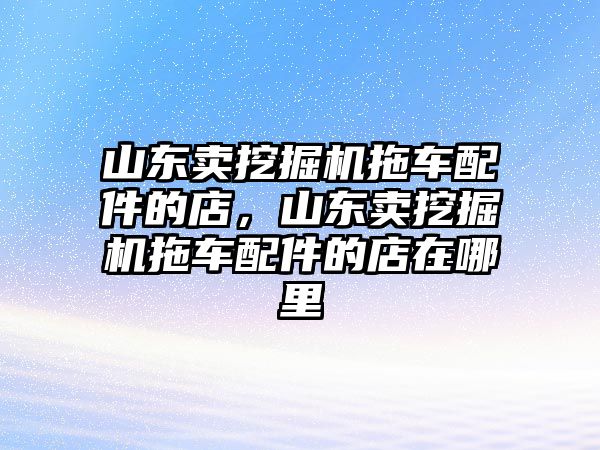 山東賣挖掘機(jī)拖車配件的店，山東賣挖掘機(jī)拖車配件的店在哪里