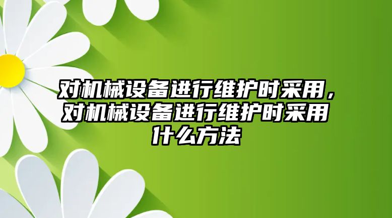 對機械設備進行維護時采用，對機械設備進行維護時采用什么方法