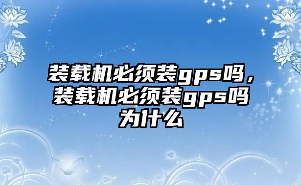 裝載機必須裝gps嗎，裝載機必須裝gps嗎為什么