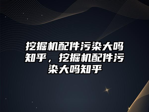 挖掘機配件污染大嗎知乎，挖掘機配件污染大嗎知乎