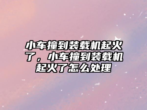 小車撞到裝載機起火了，小車撞到裝載機起火了怎么處理