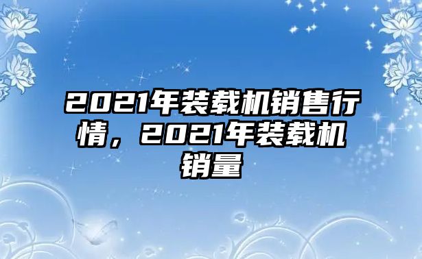 2021年裝載機(jī)銷售行情，2021年裝載機(jī)銷量