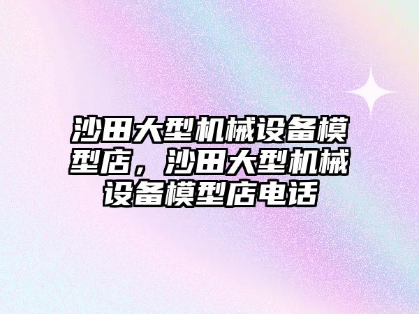 沙田大型機(jī)械設(shè)備模型店，沙田大型機(jī)械設(shè)備模型店電話