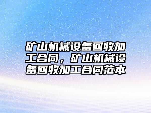 礦山機(jī)械設(shè)備回收加工合同，礦山機(jī)械設(shè)備回收加工合同范本