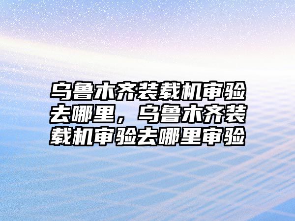 烏魯木齊裝載機(jī)審驗(yàn)去哪里，烏魯木齊裝載機(jī)審驗(yàn)去哪里審驗(yàn)