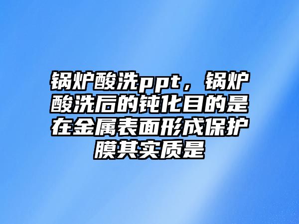 鍋爐酸洗ppt，鍋爐酸洗后的鈍化目的是在金屬表面形成保護(hù)膜其實(shí)質(zhì)是