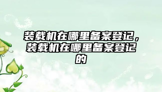 裝載機(jī)在哪里備案登記，裝載機(jī)在哪里備案登記的