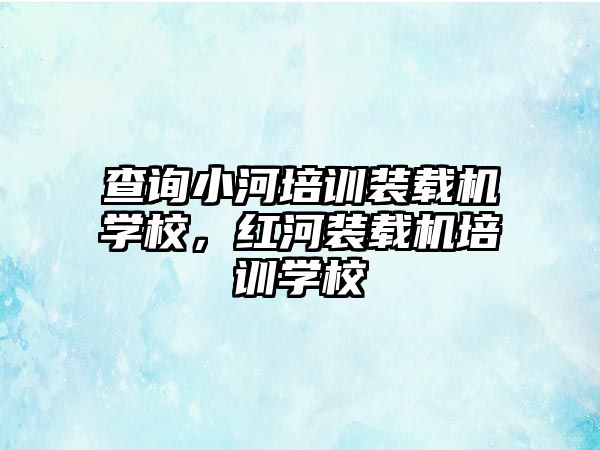 查詢小河培訓裝載機學校，紅河裝載機培訓學校