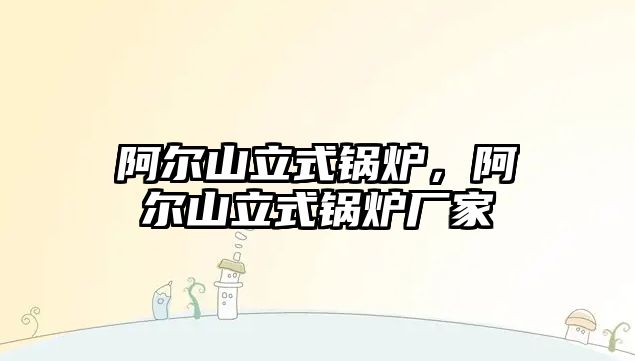 阿爾山立式鍋爐，阿爾山立式鍋爐廠家