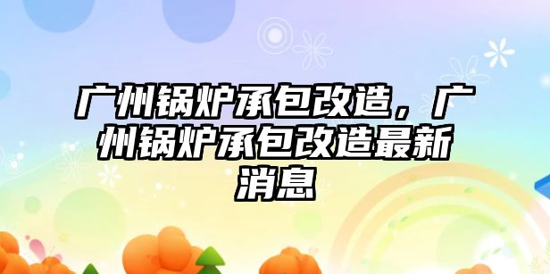 廣州鍋爐承包改造，廣州鍋爐承包改造最新消息