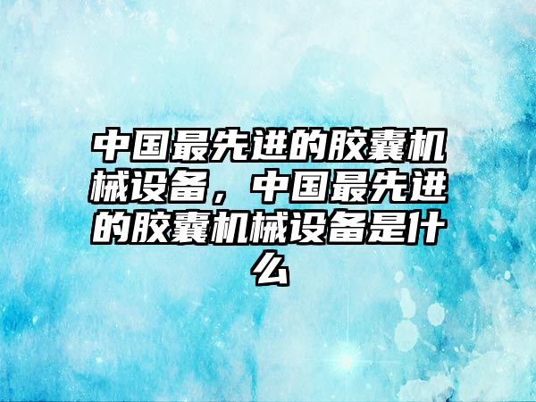 中國(guó)最先進(jìn)的膠囊機(jī)械設(shè)備，中國(guó)最先進(jìn)的膠囊機(jī)械設(shè)備是什么