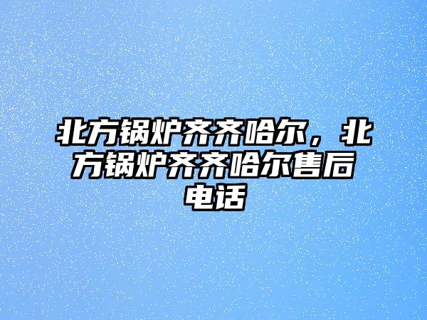 北方鍋爐齊齊哈爾，北方鍋爐齊齊哈爾售后電話