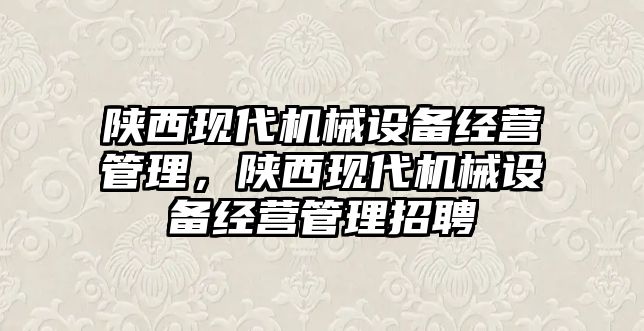 陜西現(xiàn)代機械設(shè)備經(jīng)營管理，陜西現(xiàn)代機械設(shè)備經(jīng)營管理招聘