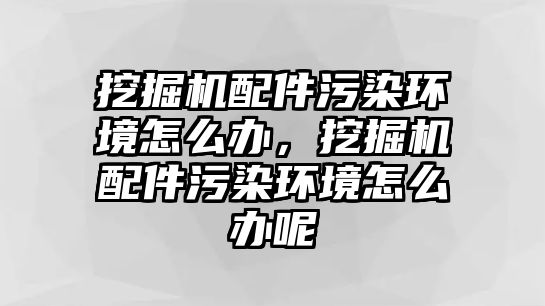 挖掘機(jī)配件污染環(huán)境怎么辦，挖掘機(jī)配件污染環(huán)境怎么辦呢