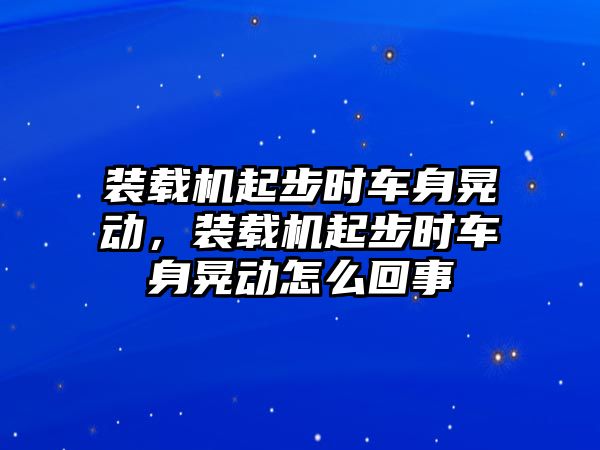 裝載機(jī)起步時(shí)車(chē)身晃動(dòng)，裝載機(jī)起步時(shí)車(chē)身晃動(dòng)怎么回事