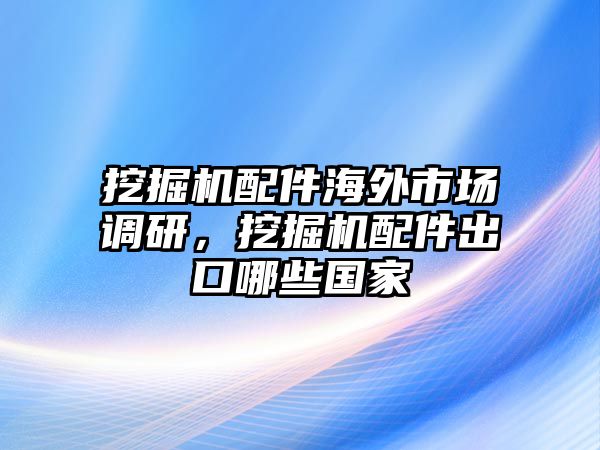 挖掘機(jī)配件海外市場調(diào)研，挖掘機(jī)配件出口哪些國家