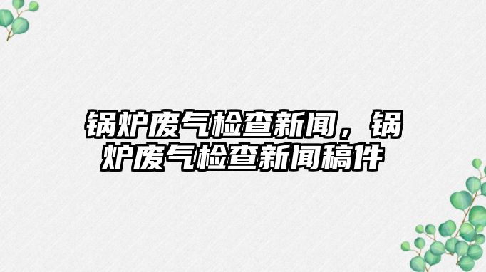 鍋爐廢氣檢查新聞，鍋爐廢氣檢查新聞稿件