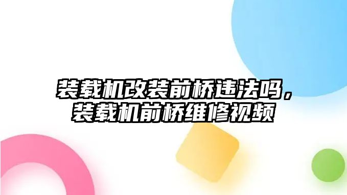 裝載機改裝前橋違法嗎，裝載機前橋維修視頻