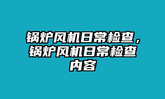 鍋爐風(fēng)機(jī)日常檢查，鍋爐風(fēng)機(jī)日常檢查內(nèi)容