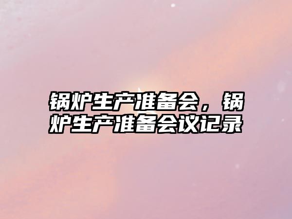 鍋爐生產(chǎn)準(zhǔn)備會，鍋爐生產(chǎn)準(zhǔn)備會議記錄