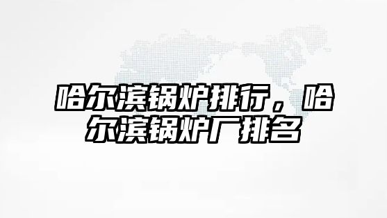 哈爾濱鍋爐排行，哈爾濱鍋爐廠排名