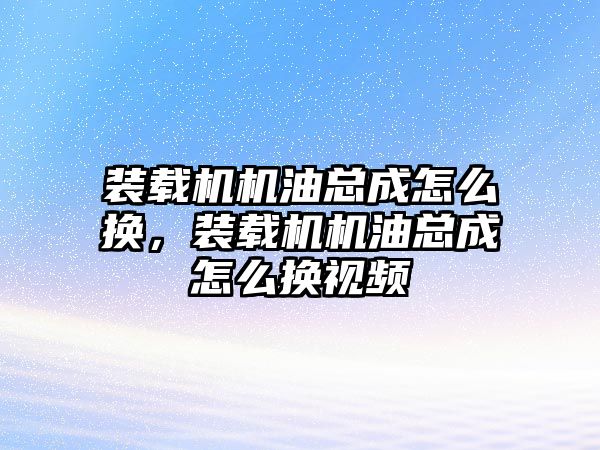 裝載機機油總成怎么換，裝載機機油總成怎么換視頻