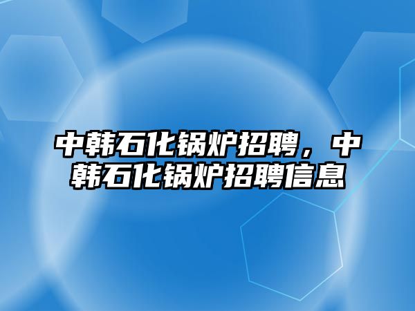 中韓石化鍋爐招聘，中韓石化鍋爐招聘信息