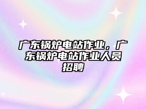 廣東鍋爐電站作業(yè)，廣東鍋爐電站作業(yè)人員招聘