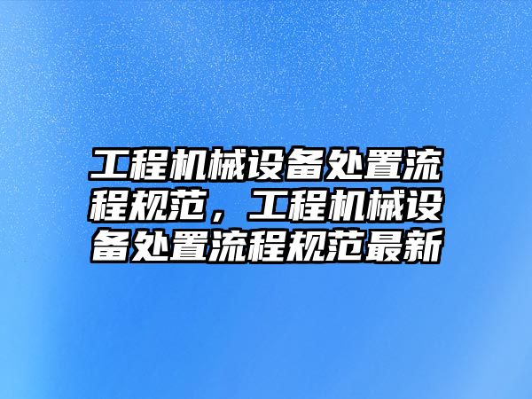 工程機(jī)械設(shè)備處置流程規(guī)范，工程機(jī)械設(shè)備處置流程規(guī)范最新