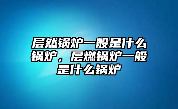 層然鍋爐一般是什么鍋爐，層燃鍋爐一般是什么鍋爐