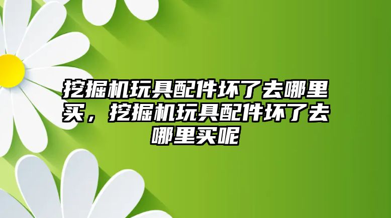 挖掘機玩具配件壞了去哪里買，挖掘機玩具配件壞了去哪里買呢