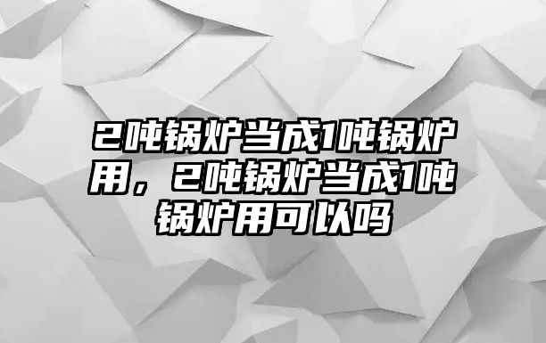 2噸鍋爐當(dāng)成1噸鍋爐用，2噸鍋爐當(dāng)成1噸鍋爐用可以嗎