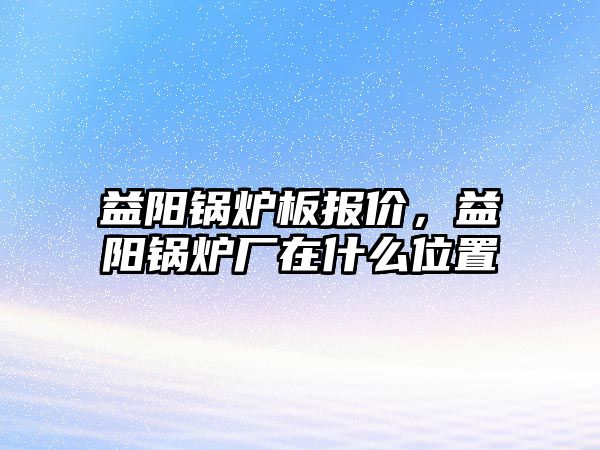 益陽鍋爐板報價，益陽鍋爐廠在什么位置