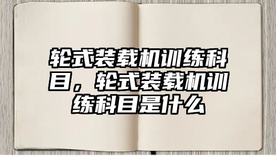 輪式裝載機訓(xùn)練科目，輪式裝載機訓(xùn)練科目是什么