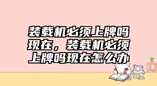 裝載機(jī)必須上牌嗎現(xiàn)在，裝載機(jī)必須上牌嗎現(xiàn)在怎么辦