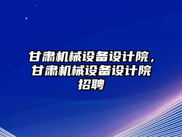 甘肅機械設備設計院，甘肅機械設備設計院招聘