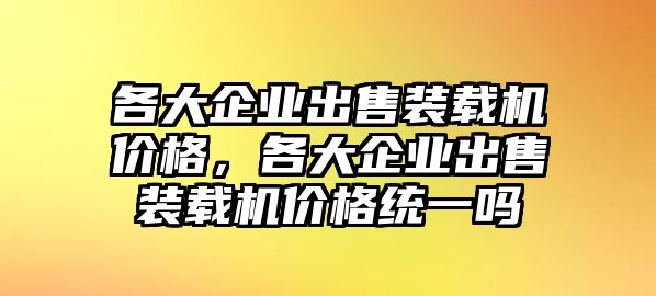 各大企業(yè)出售裝載機(jī)價(jià)格，各大企業(yè)出售裝載機(jī)價(jià)格統(tǒng)一嗎