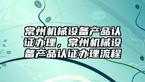 常州機械設備產(chǎn)品認證辦理，常州機械設備產(chǎn)品認證辦理流程