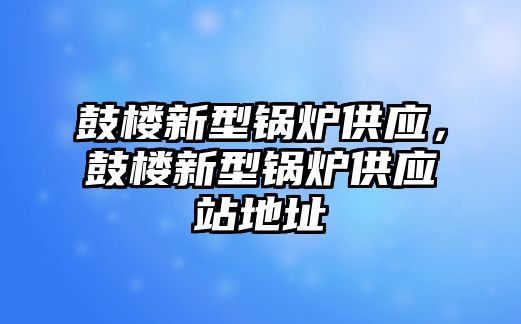 鼓樓新型鍋爐供應(yīng)，鼓樓新型鍋爐供應(yīng)站地址