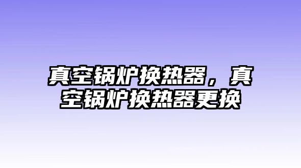 真空鍋爐換熱器，真空鍋爐換熱器更換