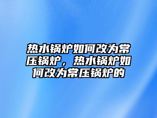 熱水鍋爐如何改為常壓鍋爐，熱水鍋爐如何改為常壓鍋爐的