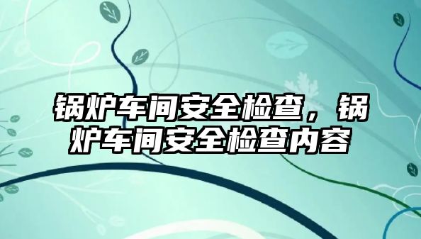 鍋爐車間安全檢查，鍋爐車間安全檢查內(nèi)容