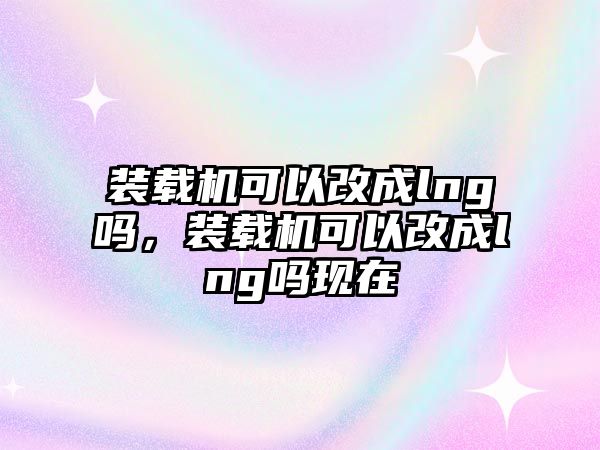 裝載機可以改成lng嗎，裝載機可以改成lng嗎現(xiàn)在