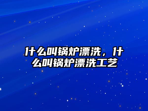 什么叫鍋爐漂洗，什么叫鍋爐漂洗工藝