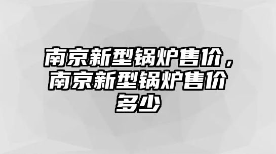 南京新型鍋爐售價(jià)，南京新型鍋爐售價(jià)多少