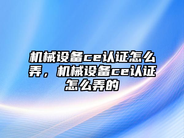 機械設(shè)備ce認證怎么弄，機械設(shè)備ce認證怎么弄的